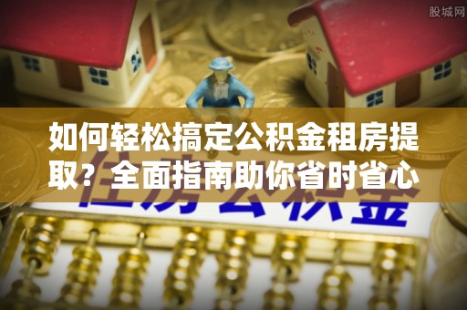 志丹如何轻松搞定公积金租房提取？全面指南助你省时省心