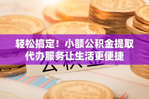 志丹轻松搞定！小额公积金提取代办服务让生活更便捷