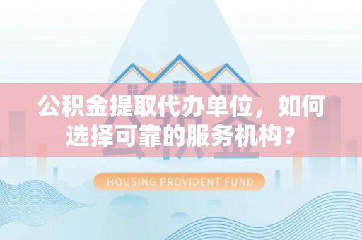 志丹公积金提取代办单位，如何选择可靠的服务机构？