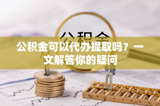 志丹公积金可以代办提取吗？一文解答你的疑问