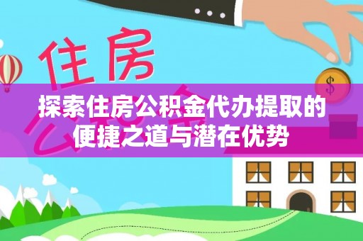 志丹探索住房公积金代办提取的便捷之道与潜在优势