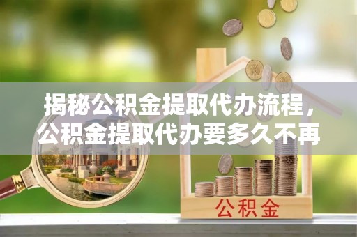 志丹揭秘公积金提取代办流程，公积金提取代办要多久不再迷茫