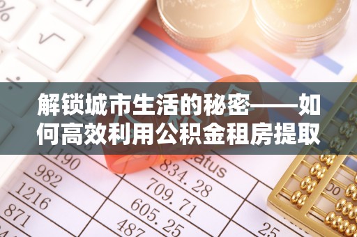 志丹解锁城市生活的秘密——如何高效利用公积金租房提取政策优化居住体验