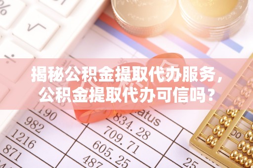 志丹揭秘公积金提取代办服务，公积金提取代办可信吗？