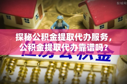 志丹探秘公积金提取代办服务，公积金提取代办靠谱吗？