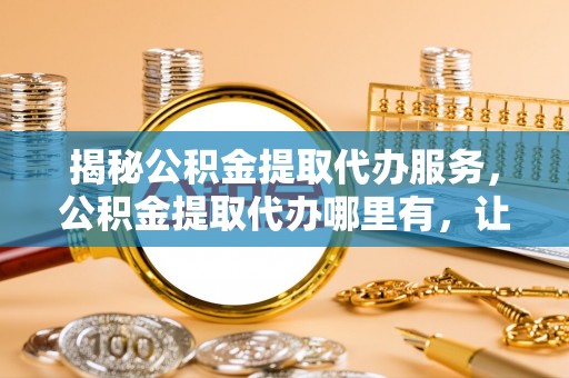 志丹揭秘公积金提取代办服务，公积金提取代办哪里有，让你省时省心的解决方案