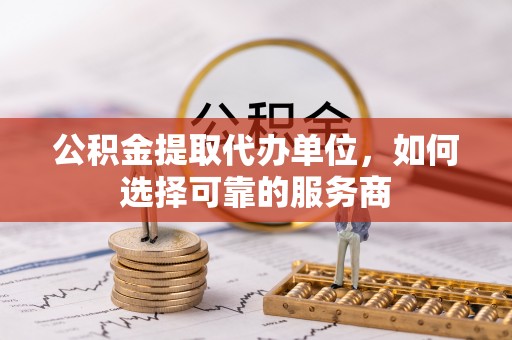 志丹公积金提取代办单位，如何选择可靠的服务商