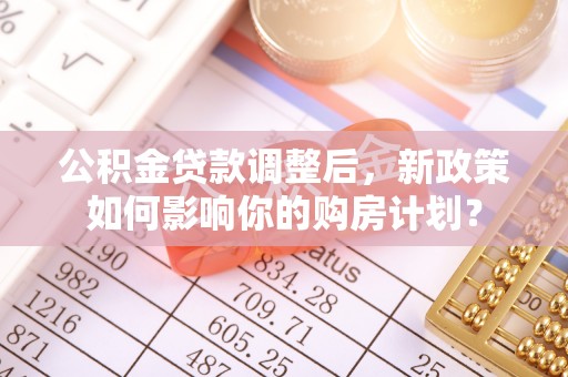 志丹公积金贷款调整后，新政策如何影响你的购房计划？