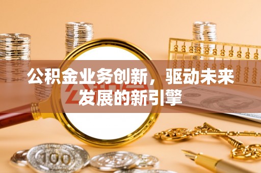 志丹公积金业务创新，驱动未来发展的新引擎