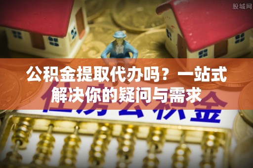志丹公积金提取代办吗？一站式解决你的疑问与需求