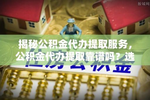 志丹揭秘公积金代办提取服务，公积金代办提取靠谱吗？选择前你需要知道这些！