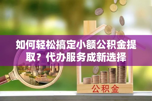志丹如何轻松搞定小额公积金提取？代办服务成新选择