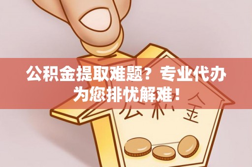 志丹公积金提取难题？专业代办为您排忧解难！