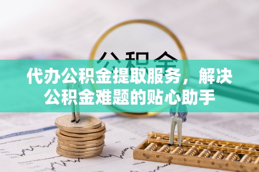 志丹代办公积金提取服务，解决公积金难题的贴心助手