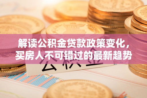 志丹解读公积金贷款政策变化，买房人不可错过的最新趋势
