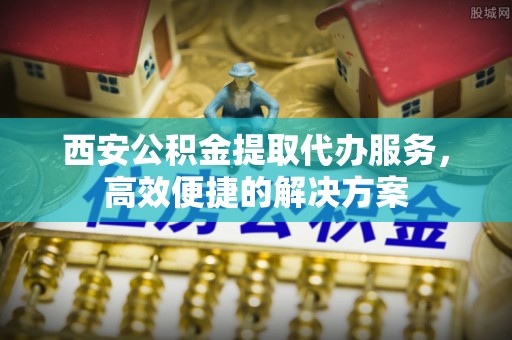 志丹西安公积金提取代办服务，高效便捷的解决方案