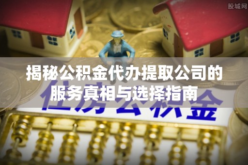 志丹揭秘公积金代办提取公司的服务真相与选择指南
