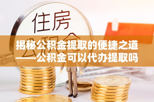 志丹揭秘公积金提取的便捷之道——公积金可以代办提取吗？