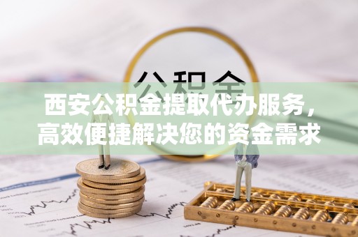 志丹西安公积金提取代办服务，高效便捷解决您的资金需求