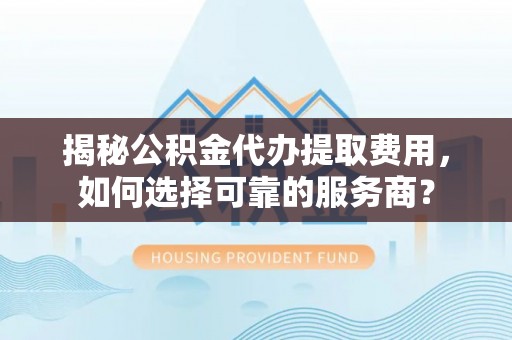 志丹揭秘公积金代办提取费用，如何选择可靠的服务商？