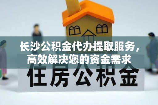 志丹长沙公积金代办提取服务，高效解决您的资金需求