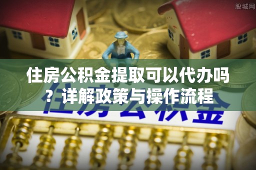 志丹住房公积金提取可以代办吗？详解政策与操作流程
